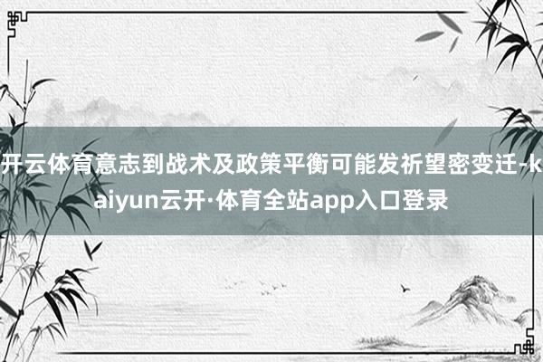 开云体育意志到战术及政策平衡可能发祈望密变迁-kaiyun云开·体育全站app入口登录