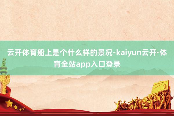 云开体育船上是个什么样的景况-kaiyun云开·体育全站app入口登录