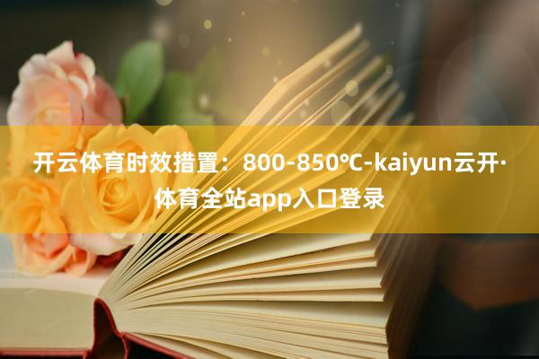 开云体育时效措置：800-850℃-kaiyun云开·体育全站app入口登录