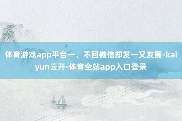 体育游戏app平台一、不回微信却发一又友圈-kaiyun云开·体育全站app入口登录