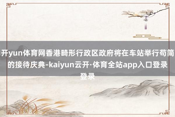 开yun体育网香港畸形行政区政府将在车站举行苟简的接待庆典-kaiyun云开·体育全站app入口登录