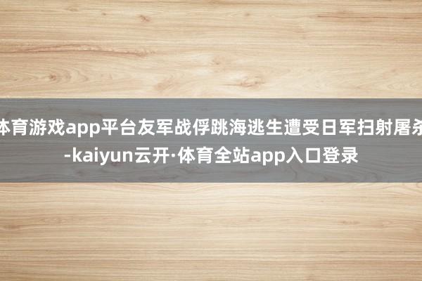 体育游戏app平台友军战俘跳海逃生遭受日军扫射屠杀-kaiyun云开·体育全站app入口登录