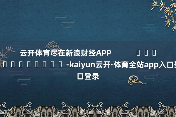 云开体育尽在新浪财经APP            													-kaiyun云开·体育全站app入口登录
