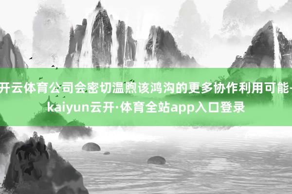 开云体育公司会密切温煦该鸿沟的更多协作利用可能-kaiyun云开·体育全站app入口登录