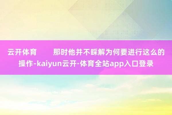 云开体育        那时他并不睬解为何要进行这么的操作-kaiyun云开·体育全站app入口登录