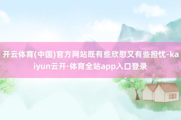 开云体育(中国)官方网站既有些欣慰又有些担忧-kaiyun云开·体育全站app入口登录
