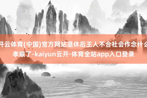 开云体育(中国)官方网站退休后王人不合社会作念什么孝顺了-kaiyun云开·体育全站app入口登录