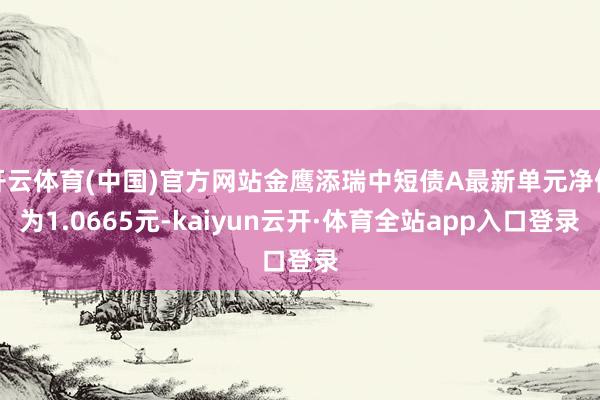 开云体育(中国)官方网站金鹰添瑞中短债A最新单元净值为1.0665元-kaiyun云开·体育全站app入口登录