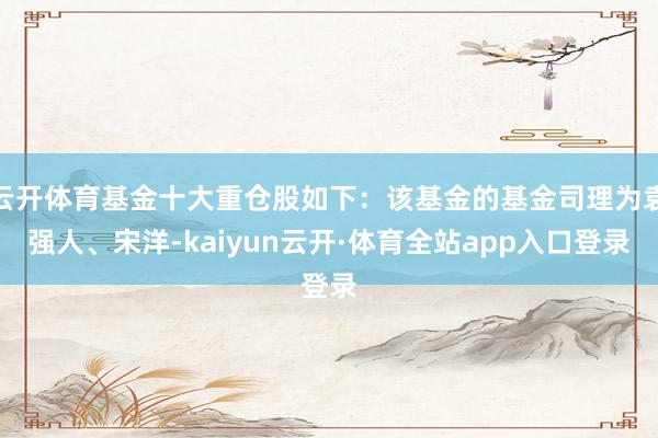 云开体育基金十大重仓股如下：该基金的基金司理为袁强人、宋洋-kaiyun云开·体育全站app入口登录