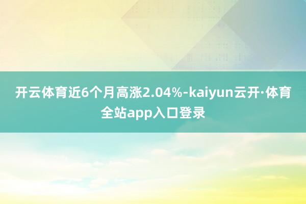 开云体育近6个月高涨2.04%-kaiyun云开·体育全站app入口登录