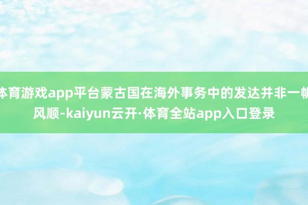 体育游戏app平台蒙古国在海外事务中的发达并非一帆风顺-kaiyun云开·体育全站app入口登录
