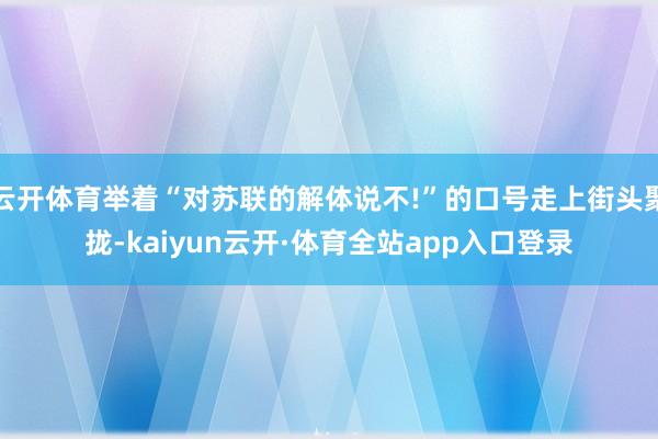 云开体育举着“对苏联的解体说不!”的口号走上街头聚拢-kaiyun云开·体育全站app入口登录