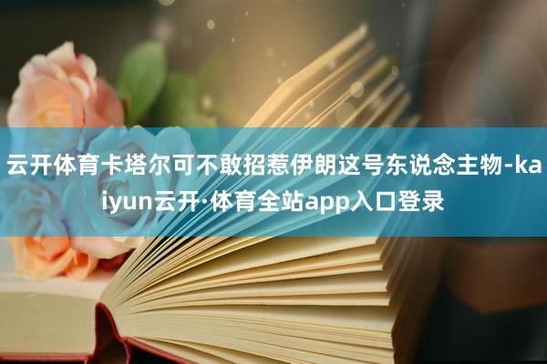 云开体育卡塔尔可不敢招惹伊朗这号东说念主物-kaiyun云开·体育全站app入口登录