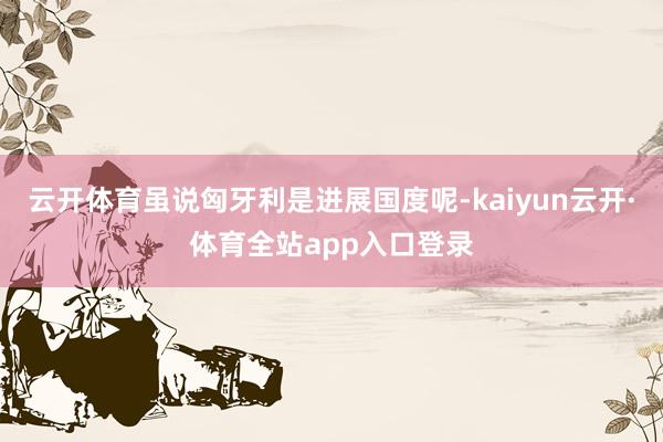 云开体育虽说匈牙利是进展国度呢-kaiyun云开·体育全站app入口登录