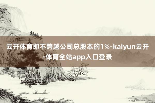 云开体育即不跨越公司总股本的1%-kaiyun云开·体育全站app入口登录