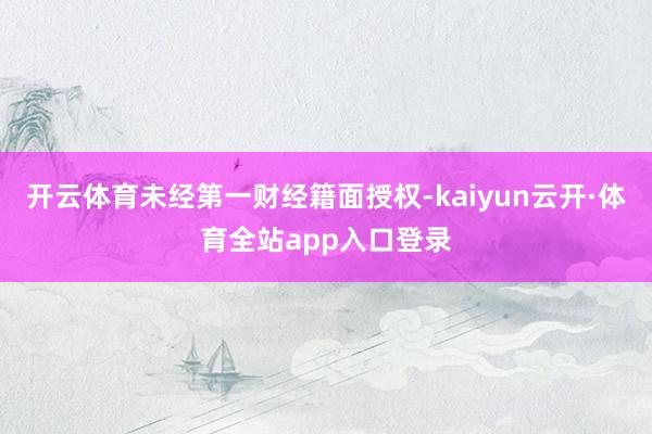 开云体育未经第一财经籍面授权-kaiyun云开·体育全站app入口登录