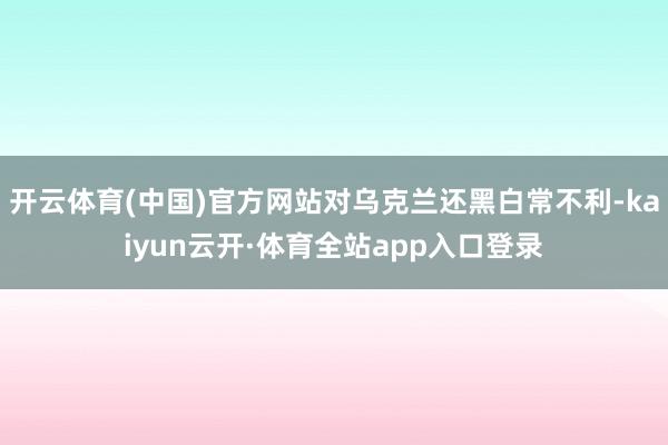 开云体育(中国)官方网站对乌克兰还黑白常不利-kaiyun云开·体育全站app入口登录