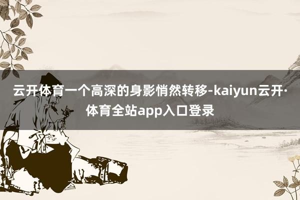 云开体育一个高深的身影悄然转移-kaiyun云开·体育全站app入口登录
