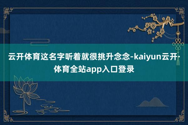 云开体育这名字听着就很挑升念念-kaiyun云开·体育全站app入口登录
