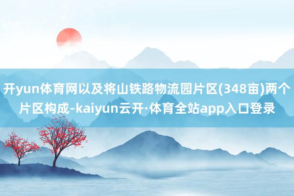 开yun体育网以及将山铁路物流园片区(348亩)两个片区构成-kaiyun云开·体育全站app入口登录