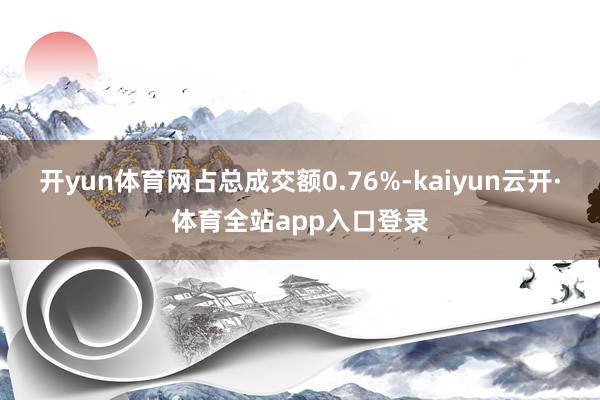 开yun体育网占总成交额0.76%-kaiyun云开·体育全站app入口登录