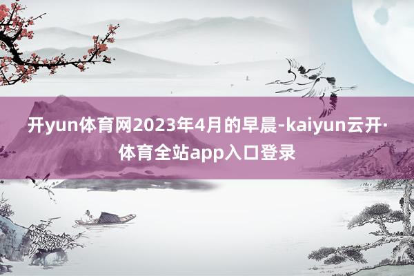 开yun体育网2023年4月的早晨-kaiyun云开·体育全站app入口登录