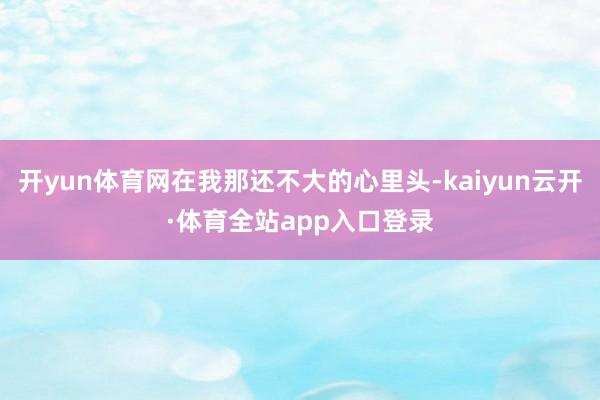 开yun体育网在我那还不大的心里头-kaiyun云开·体育全站app入口登录