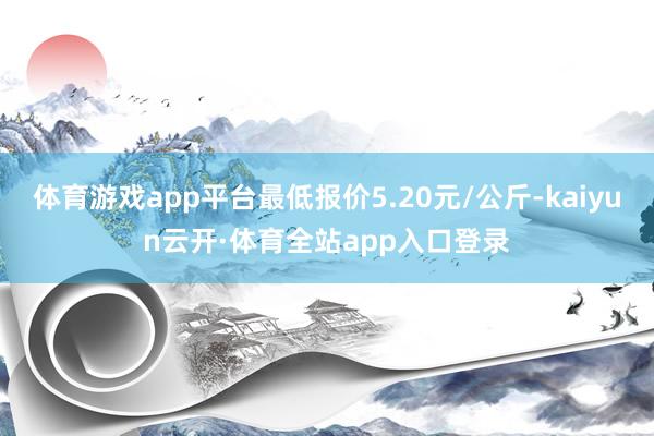 体育游戏app平台最低报价5.20元/公斤-kaiyun云开·体育全站app入口登录