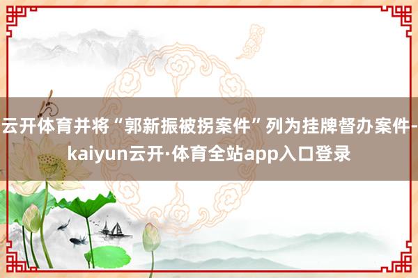 云开体育并将“郭新振被拐案件”列为挂牌督办案件-kaiyun云开·体育全站app入口登录
