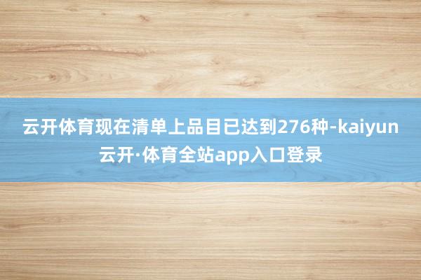 云开体育现在清单上品目已达到276种-kaiyun云开·体育全站app入口登录