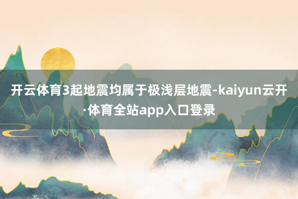 开云体育3起地震均属于极浅层地震-kaiyun云开·体育全站app入口登录