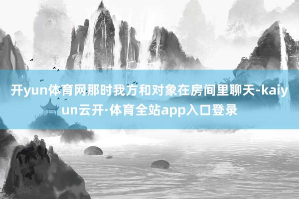 开yun体育网那时我方和对象在房间里聊天-kaiyun云开·体育全站app入口登录