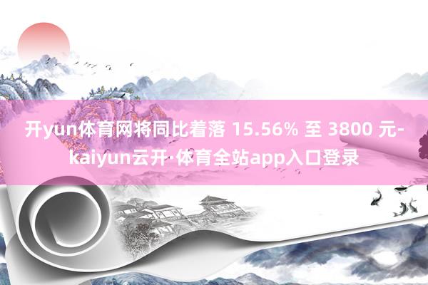 开yun体育网将同比着落 15.56% 至 3800 元-kaiyun云开·体育全站app入口登录