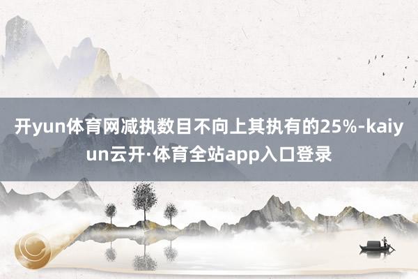 开yun体育网减执数目不向上其执有的25%-kaiyun云开·体育全站app入口登录