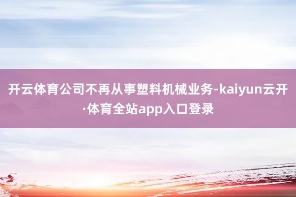 开云体育公司不再从事塑料机械业务-kaiyun云开·体育全站app入口登录