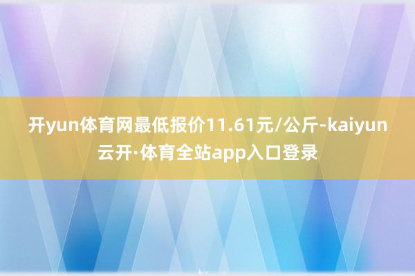 开yun体育网最低报价11.61元/公斤-kaiyun云开·体育全站app入口登录