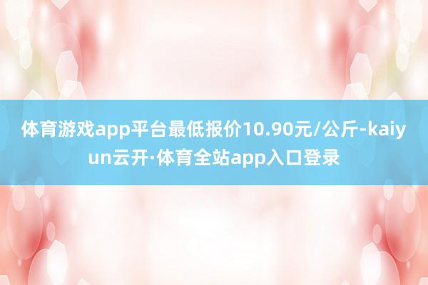 体育游戏app平台最低报价10.90元/公斤-kaiyun云开·体育全站app入口登录