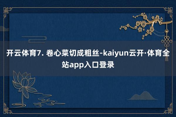 开云体育7. 卷心菜切成粗丝-kaiyun云开·体育全站app入口登录