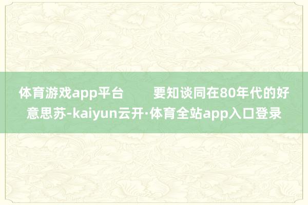 体育游戏app平台        要知谈同在80年代的好意思苏-kaiyun云开·体育全站app入口登录