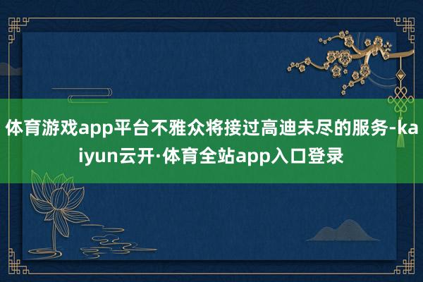 体育游戏app平台不雅众将接过高迪未尽的服务-kaiyun云开·体育全站app入口登录