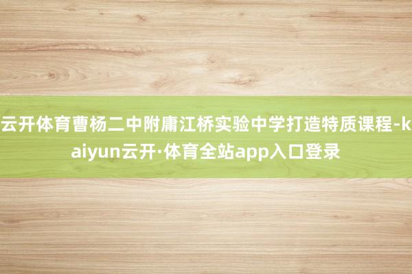 云开体育曹杨二中附庸江桥实验中学打造特质课程-kaiyun云开·体育全站app入口登录