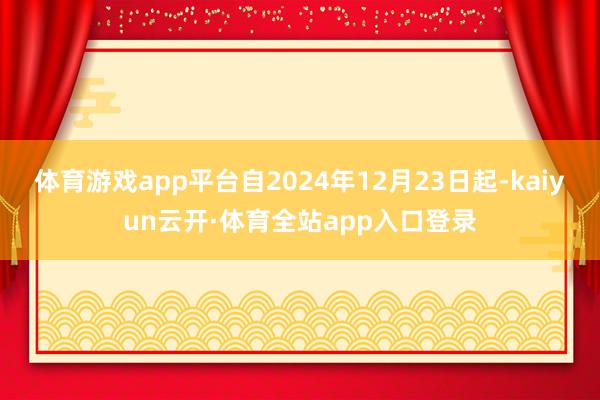体育游戏app平台自2024年12月23日起-kaiyun云开·体育全站app入口登录