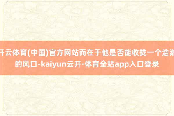 开云体育(中国)官方网站而在于他是否能收拢一个浩瀚的风口-kaiyun云开·体育全站app入口登录