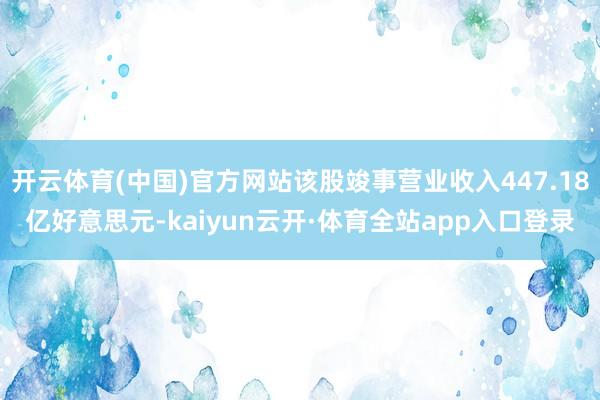 开云体育(中国)官方网站该股竣事营业收入447.18亿好意思元-kaiyun云开·体育全站app入口登录
