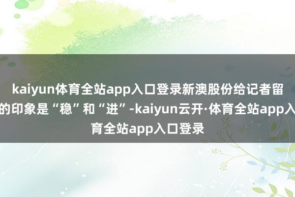 kaiyun体育全站app入口登录新澳股份给记者留住最深的印象是“稳”和“进”-kaiyun云开·体育全站app入口登录