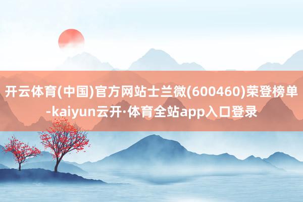 开云体育(中国)官方网站士兰微(600460)荣登榜单-kaiyun云开·体育全站app入口登录