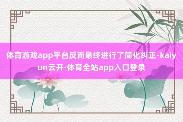体育游戏app平台反而最终进行了简化纠正-kaiyun云开·体育全站app入口登录