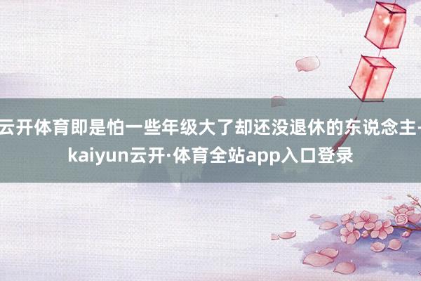 云开体育即是怕一些年级大了却还没退休的东说念主-kaiyun云开·体育全站app入口登录