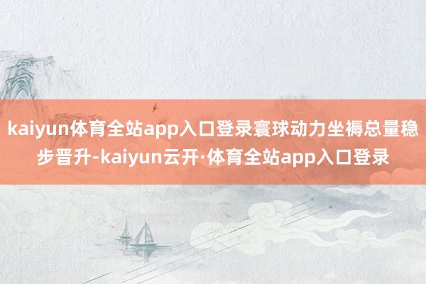 kaiyun体育全站app入口登录寰球动力坐褥总量稳步晋升-kaiyun云开·体育全站app入口登录