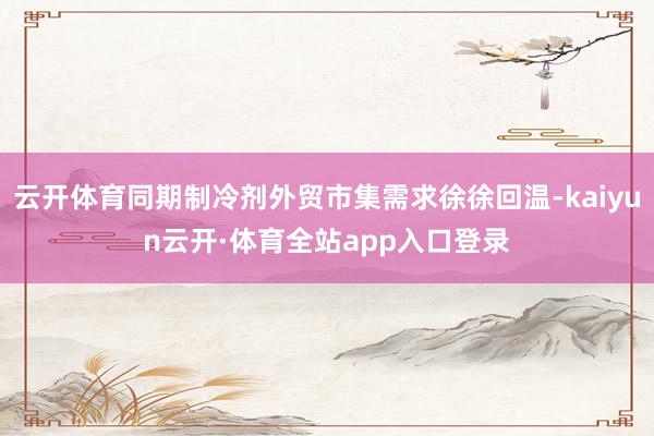 云开体育同期制冷剂外贸市集需求徐徐回温-kaiyun云开·体育全站app入口登录